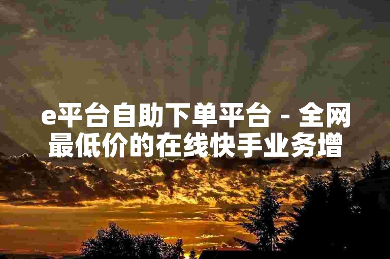 e平台自助下单平台 - 全网最低价的在线快手业务增长服务。