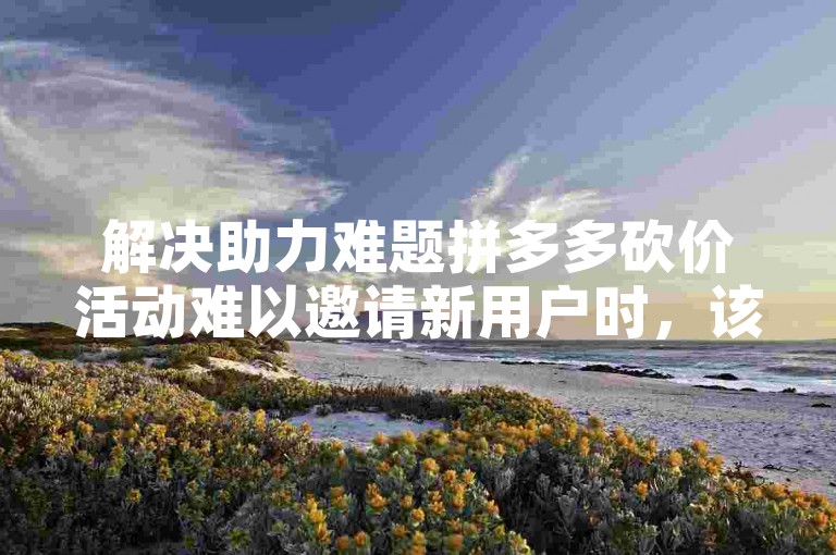 解决助力难题拼多多砍价活动难以邀请新用户时，该如何应对？