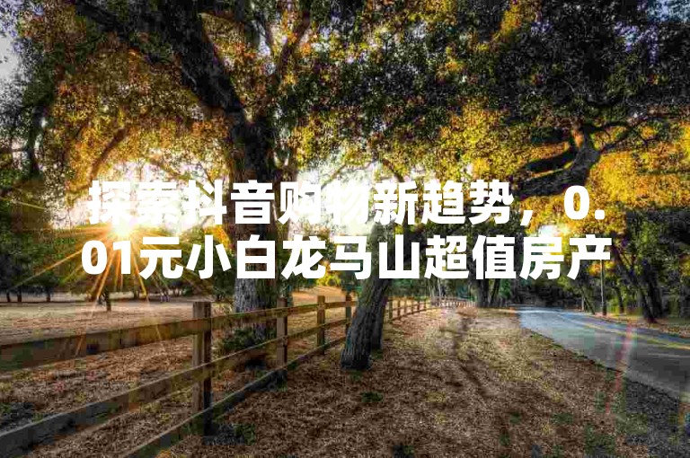 探索抖音购物新趋势，0.01元小白龙马山超值房产等你来抢（抖音热销，小白龙马山肥厚土地房限时特惠）