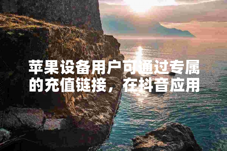 苹果设备用户可通过专属的充值链接，在抖音应用内快速完成账户的资金注入。