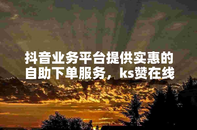 抖音业务平台提供实惠的自助下单服务，ks赞在线自助下单软件价格亲民。