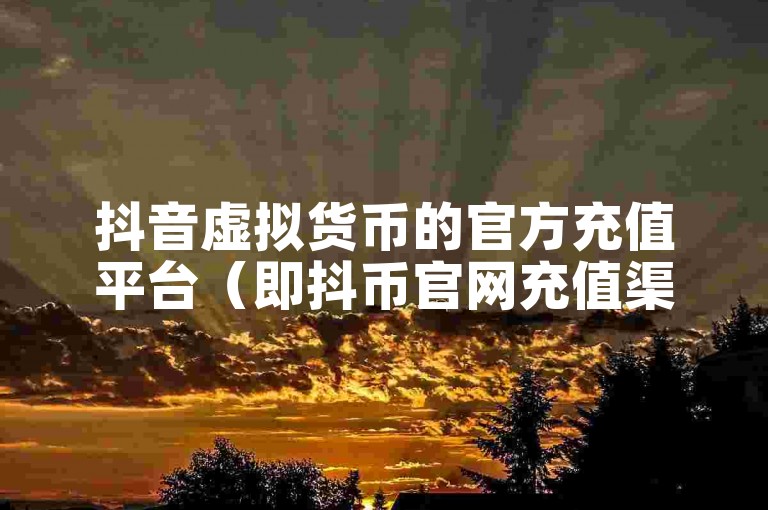 抖音虚拟货币的官方充值平台（即抖币官网充值渠道）
