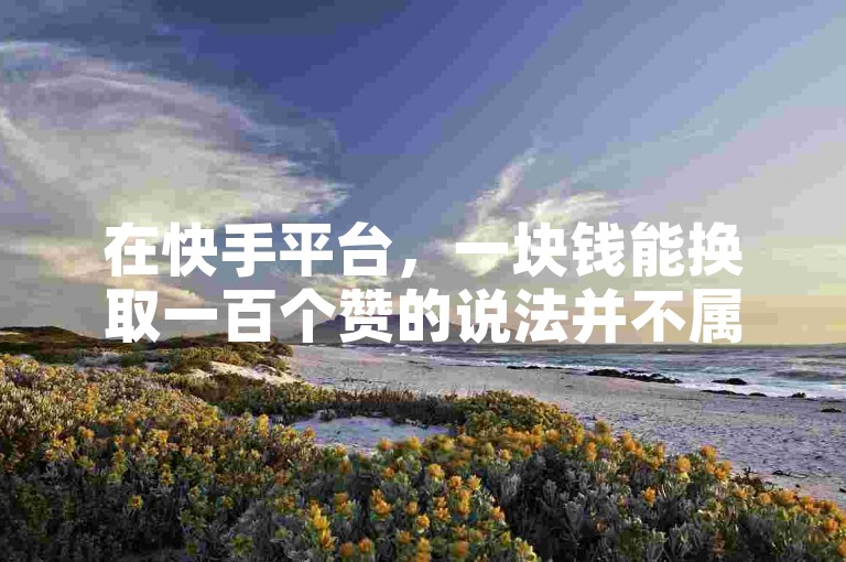 在快手平台，一块钱能换取一百个赞的说法并不属实（关于快手一元百赞的真实性，小编将为你揭秘）。