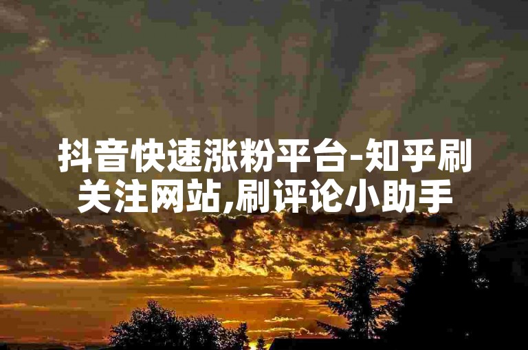 抖音快速涨粉平台-知乎刷关注网站,刷评论小助手