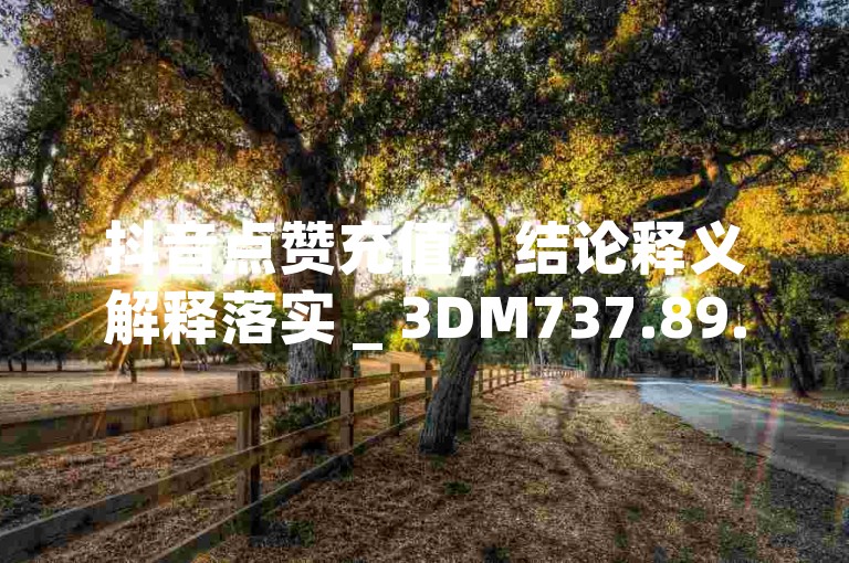 抖音点赞充值，结论释义解释落实 _ 3DM737.89.51