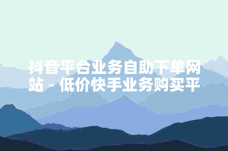 抖音平台业务自助下单网站 - 低价快手业务购买平台。