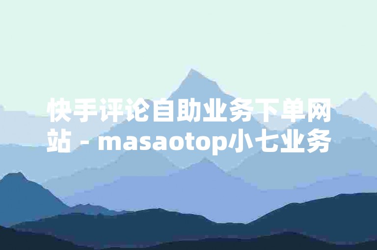 快手评论自助业务下单网站 - masaotop小七业务网