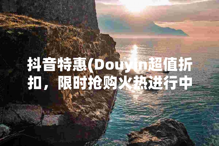 抖音特惠(Douyin超值折扣，限时抢购火热进行中)