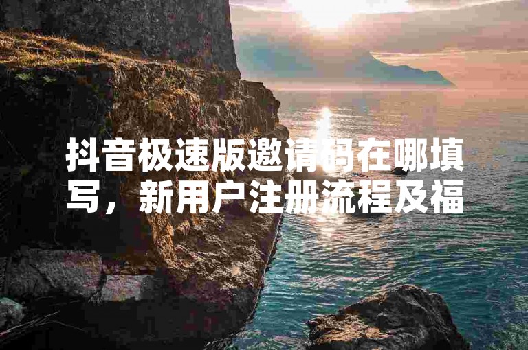 抖音极速版邀请码在哪填写，新用户注册流程及福利介绍。