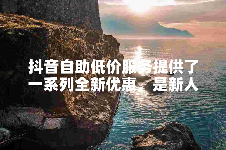 抖音自助低价服务提供了一系列全新优惠，是新人的必备选择！