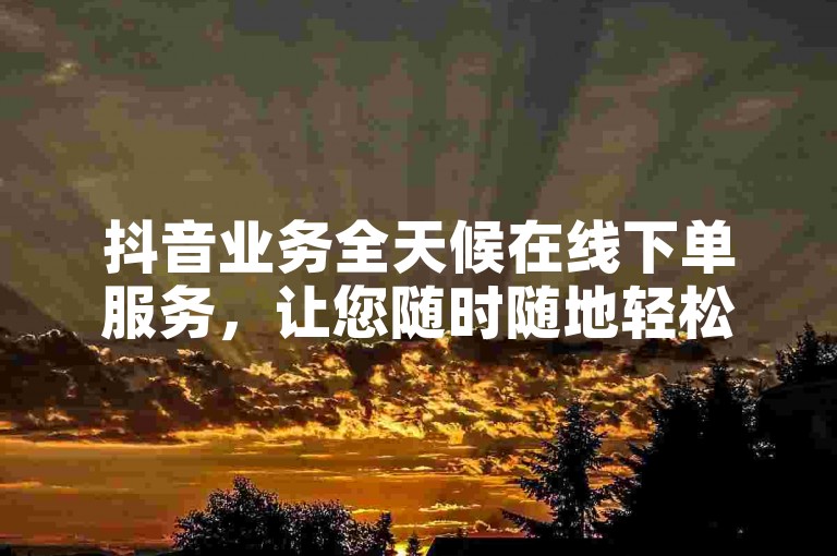 抖音业务全天候在线下单服务，让您随时随地轻松享受便捷服务！