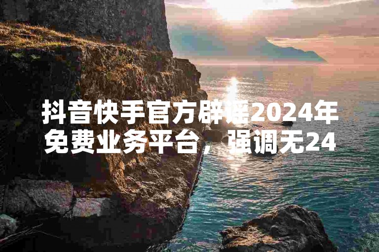 抖音快手官方辟谣2024年免费业务平台，强调无24小时免费下单服务。