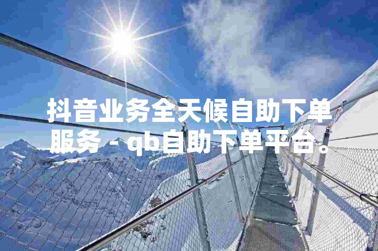 抖音业务全天候自助下单服务 - qb自助下单平台。