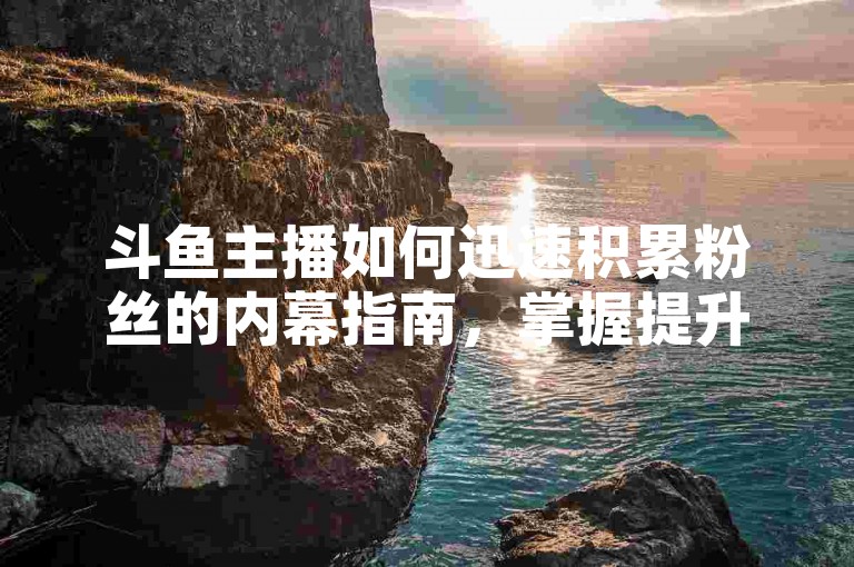 斗鱼主播如何迅速积累粉丝的内幕指南，掌握提升直播观众互动的关键方法与窍门，2025年必备知识！
