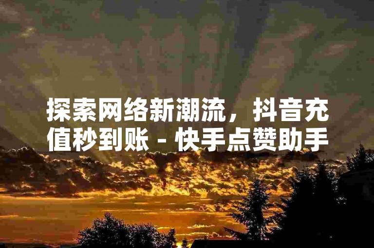 探索网络新潮流，抖音充值秒到账 - 快手点赞助手全天候服务，网红经济轻松触达！