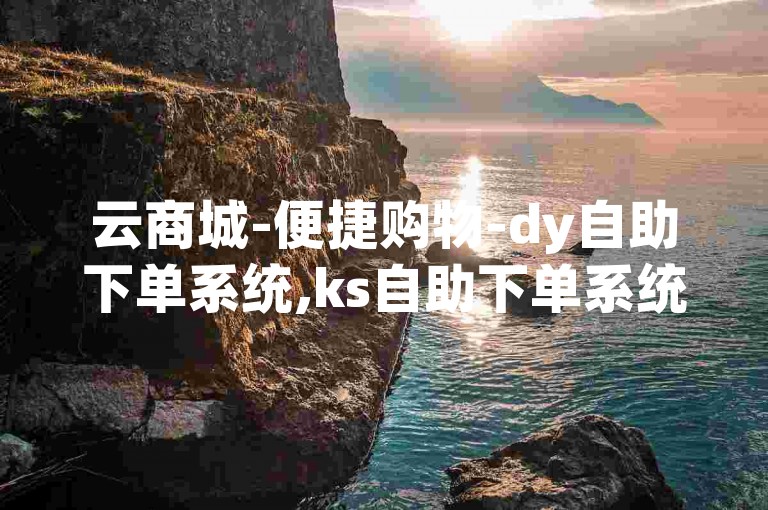 云商城-便捷购物-dy自助下单系统,ks自助下单系统。