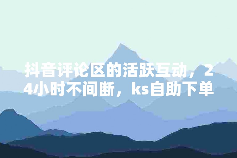 抖音评论区的活跃互动，24小时不间断，ks自助下单平台提供便捷服务。