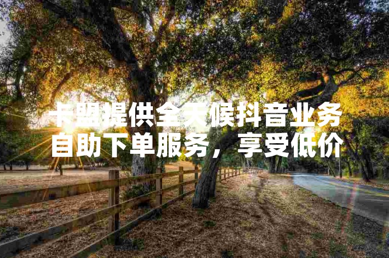 卡盟提供全天候抖音业务自助下单服务，享受低价优惠。