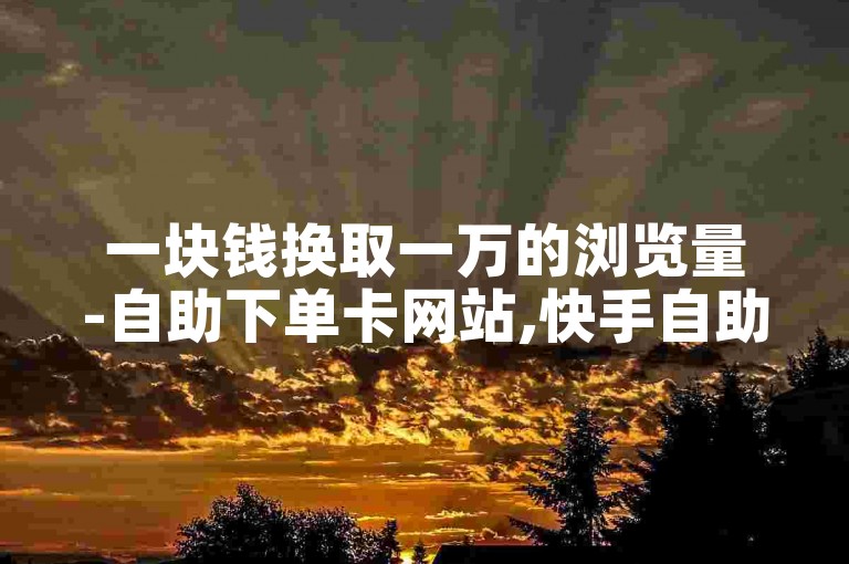 一块钱换取一万的浏览量-自助下单卡网站,快手自助下单服务平台。