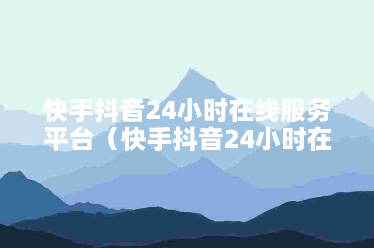 快手抖音24小时在线服务平台（快手抖音24小时在线服务平台是否可靠）