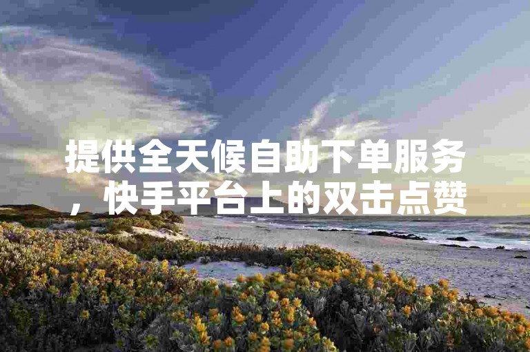 提供全天候自助下单服务，快手平台上的双击点赞完全免费。