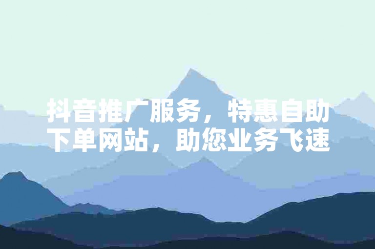 抖音推广服务，特惠自助下单网站，助您业务飞速增长。