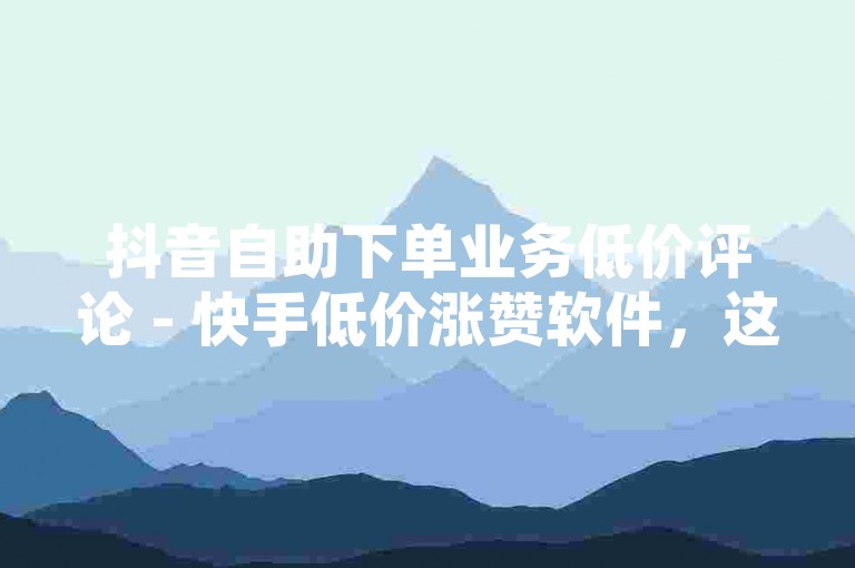 抖音自助下单业务低价评论 - 快手低价涨赞软件，这些平台提供的服务可能会违反社区规定，影响用户体验和平台公平性。