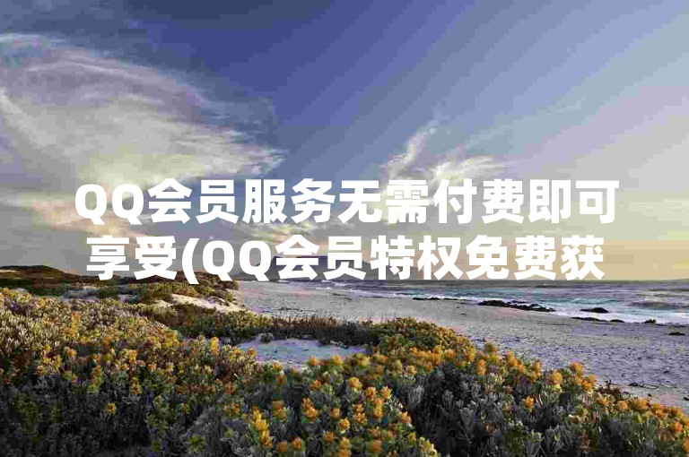 QQ会员服务无需付费即可享受(QQ会员特权免费获取)。
