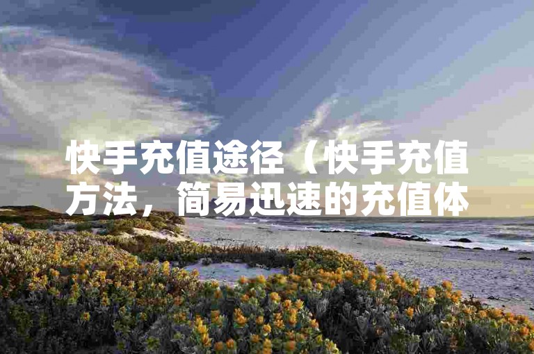 快手充值途径（快手充值方法，简易迅速的充值体验）