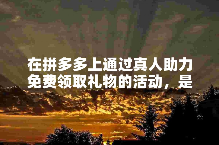 在拼多多上通过真人助力免费领取礼物的活动，是否真的如宣传所说完全免费且真实有效呢？
