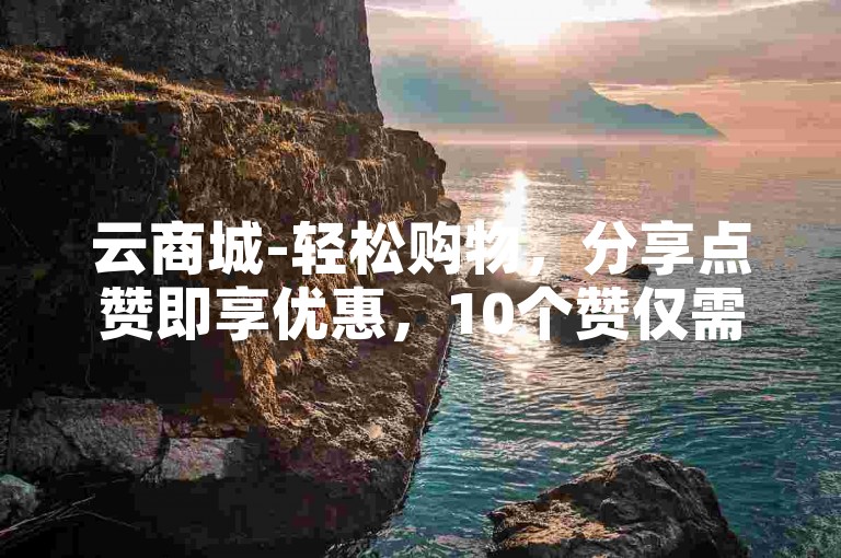 云商城-轻松购物，分享点赞即享优惠，10个赞仅需0.1元。