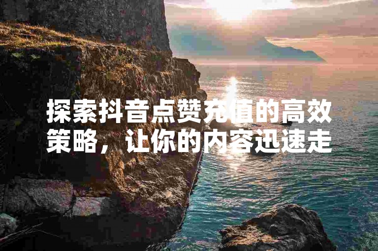 探索抖音点赞充值的高效策略，让你的内容迅速走红。