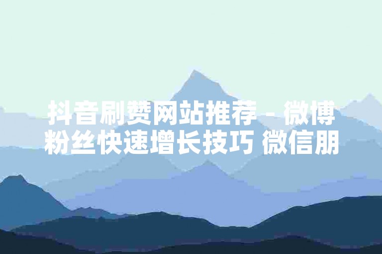 抖音刷赞网站推荐 - 微博粉丝快速增长技巧 微信朋友圈集赞活动如何举办