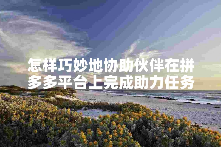 怎样巧妙地协助伙伴在拼多多平台上完成助力任务？