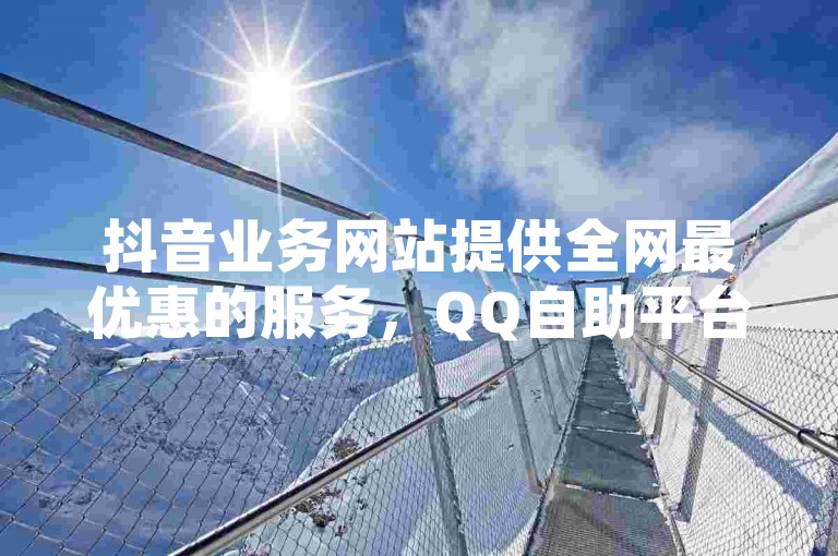 抖音业务网站提供全网最优惠的服务，QQ自助平台24小时不间断服务，确保最低价格。
