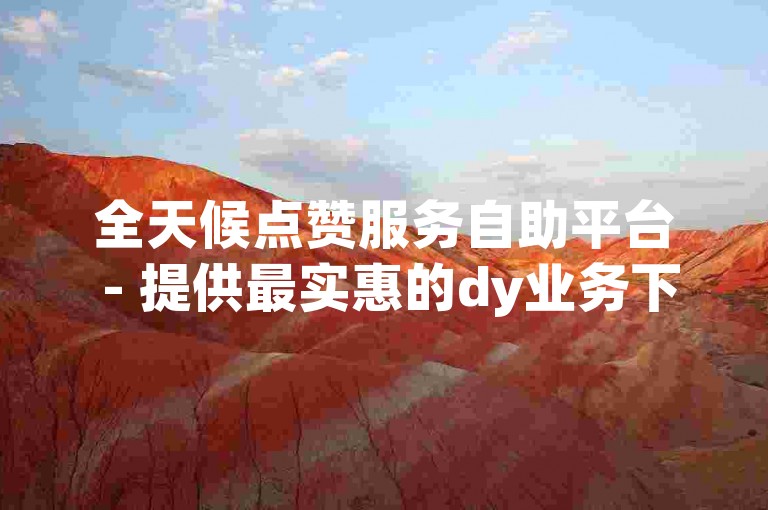 全天候点赞服务自助平台 - 提供最实惠的dy业务下单解决方案