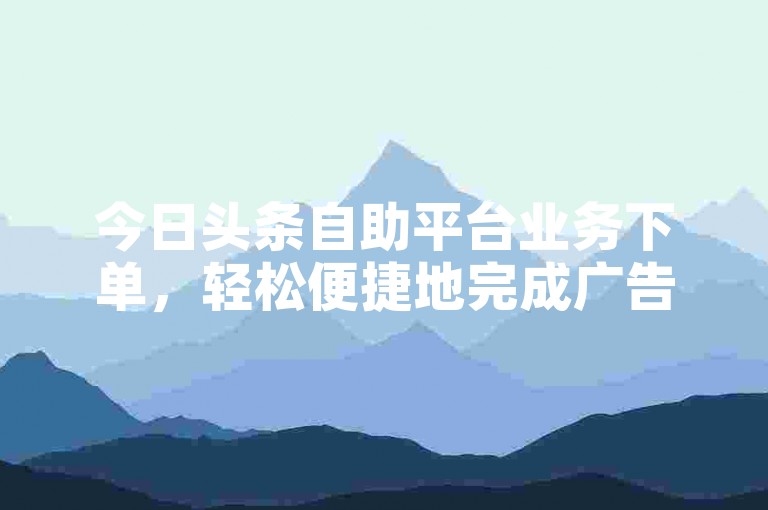 今日头条自助平台业务下单，轻松便捷地完成广告投放。