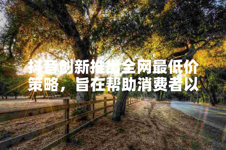 抖音创新推出全网最低价策略，旨在帮助消费者以最优惠的价格购买商品，成为新用户的理想选择！