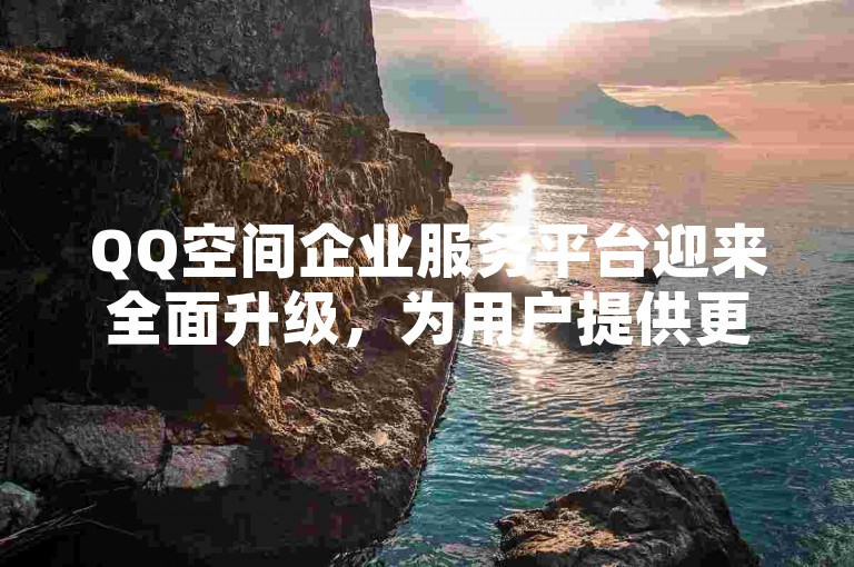 QQ空间企业服务平台迎来全面升级，为用户提供更优质的服务体验。