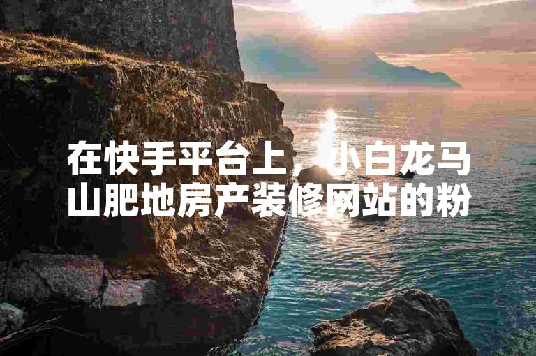 在快手平台上，小白龙马山肥地房产装修网站的粉丝数量已超过百万大关，其价值相当于0.01园。