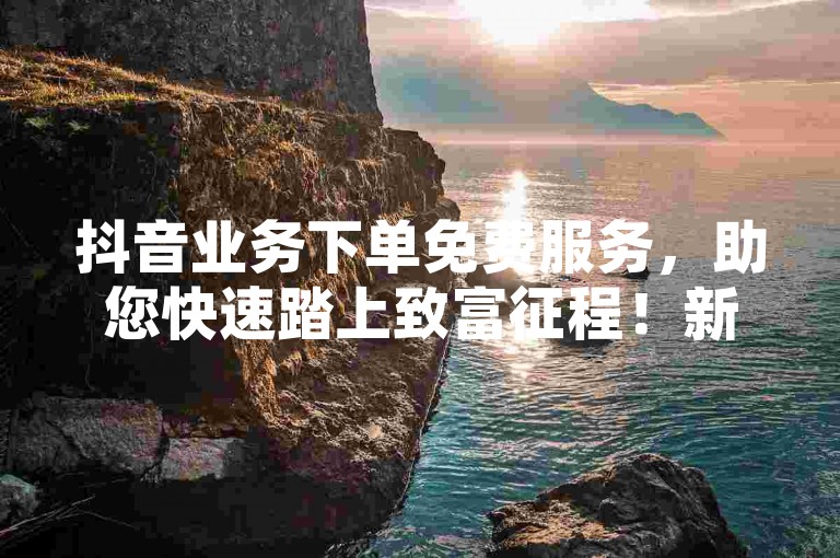 抖音业务下单免费服务，助您快速踏上致富征程！新手必选！