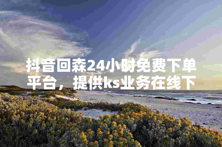 抖音回森24小时免费下单平台，提供ks业务在线下单服务，让你的热血随时重燃！