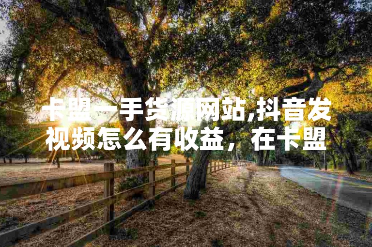 卡盟一手货源网站,抖音发视频怎么有收益，在卡盟一手货源网站上，用户可以通过推广商品获得佣金；而在抖音上发布视频，则可以通过广告分成、礼物打赏等方式获得收益。