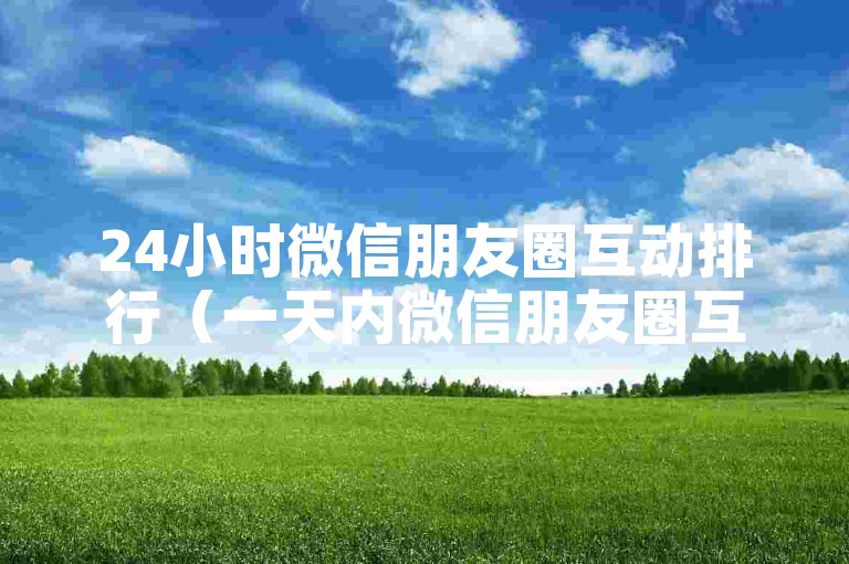 24小时微信朋友圈互动排行（一天内微信朋友圈互动最频繁内容）。
