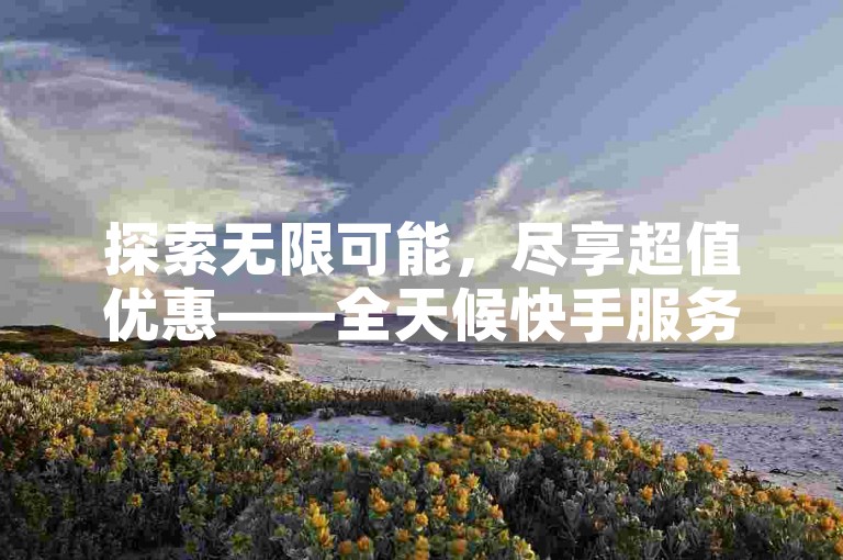 探索无限可能，尽享超值优惠——全天候快手服务特惠站。