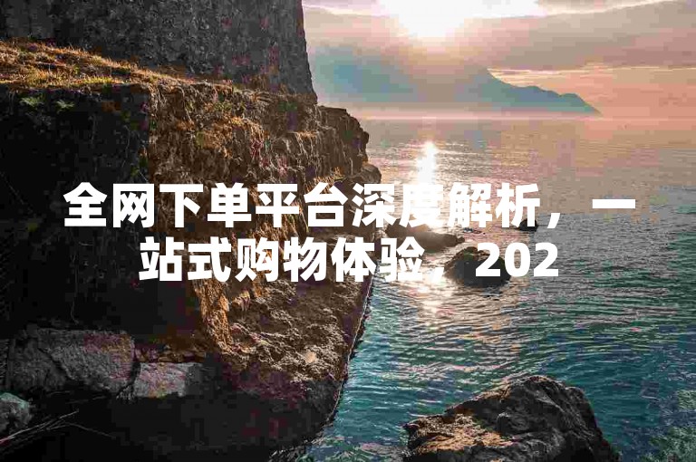 全网下单平台深度解析，一站式购物体验，2025年必备技能！