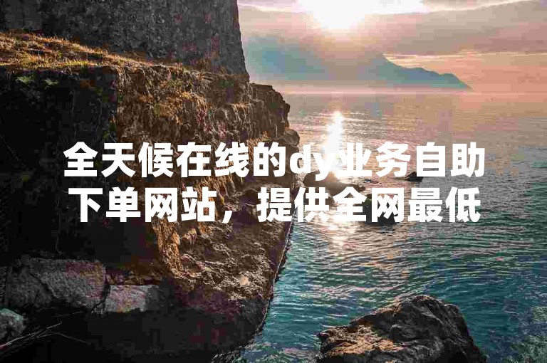全天候在线的dy业务自助下单网站，提供全网最低价格。