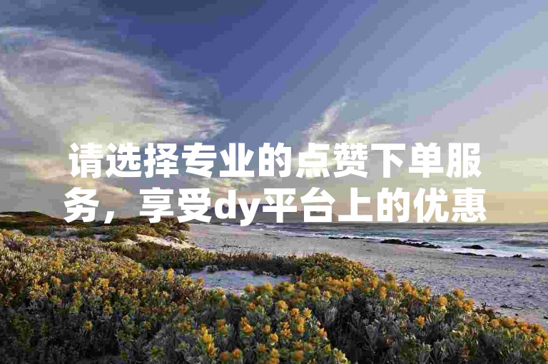 请选择专业的点赞下单服务，享受dy平台上的优惠业务。