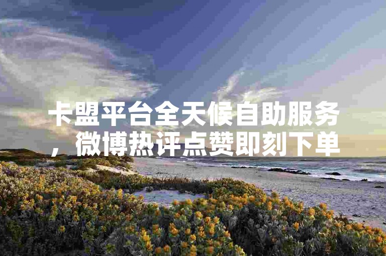 卡盟平台全天候自助服务，微博热评点赞即刻下单，云商城提供一站式在线购物体验。