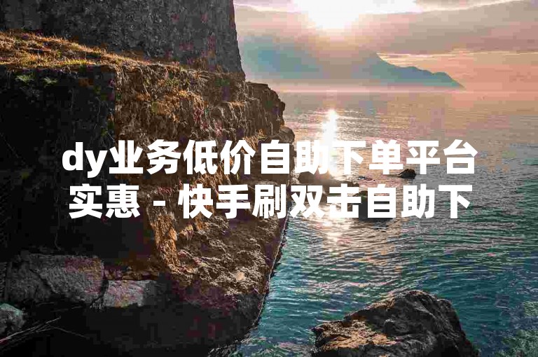 dy业务低价自助下单平台实惠 - 快手刷双击自助下单在线